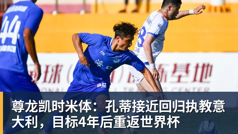 尊龙凯时米体：孔蒂接近回归执教意大利，目标4年后重返世界杯