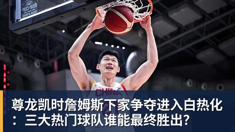 尊龙凯时詹姆斯下家争夺进入白热化：三大热门球队谁能最终胜出？