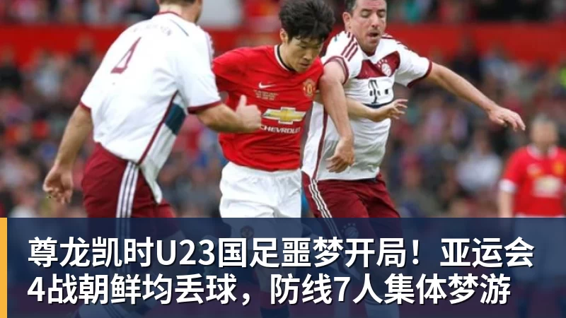 尊龙凯时U23国足噩梦开局！亚运会4战朝鲜均丢球，防线7人集体梦游