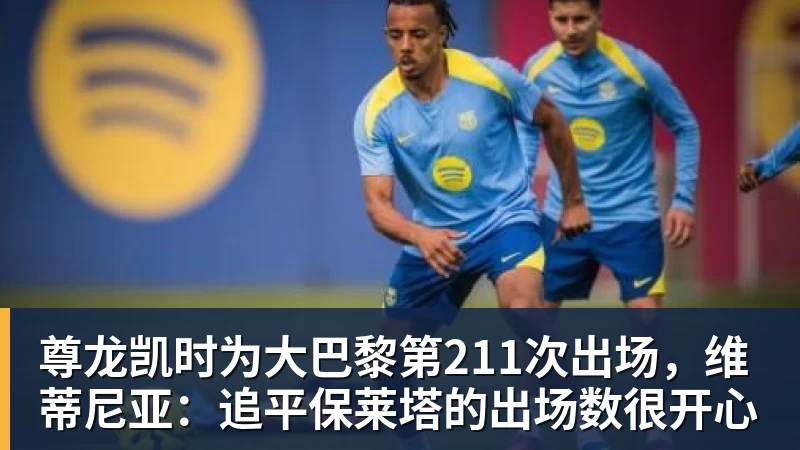尊龙凯时为大巴黎第211次出场，维蒂尼亚：追平保莱塔的出场数很开心