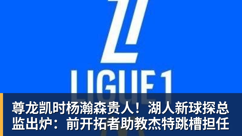 尊龙凯时杨瀚森贵人！湖人新球探总监出炉：前开拓者助教杰特跳槽担任