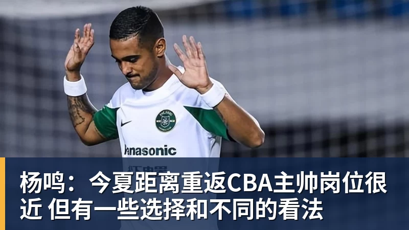 杨鸣：今夏距离重返CBA主帅岗位很近 但有一些选择和不同的看法
