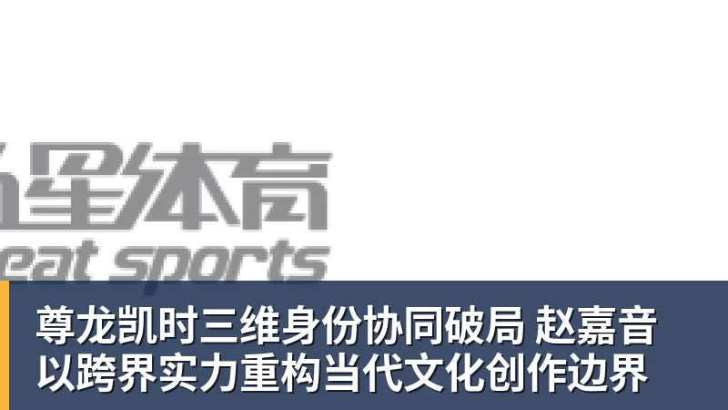 尊龙凯时三维身份协同破局 赵嘉音以跨界实力重构当代文化创作边界